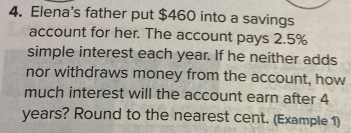 Elena's father put $460 into a savings 
account for her. The account pays 2.5%
simple interest each year. If he neither adds 
nor withdraws money from the account, how 
much interest will the account earn after 4
years? Round to the nearest cent. (Example 1)