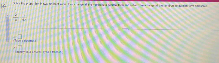 Solve the proportion in two different ways. First change all the numbers to decimal form and solve. Then change all the numbers to fraction form and solve
frac  1/2 x= 2/0.4 
x=□
(Type a decimal.)
x=□
(Simplify your answer. Type a fraction.)