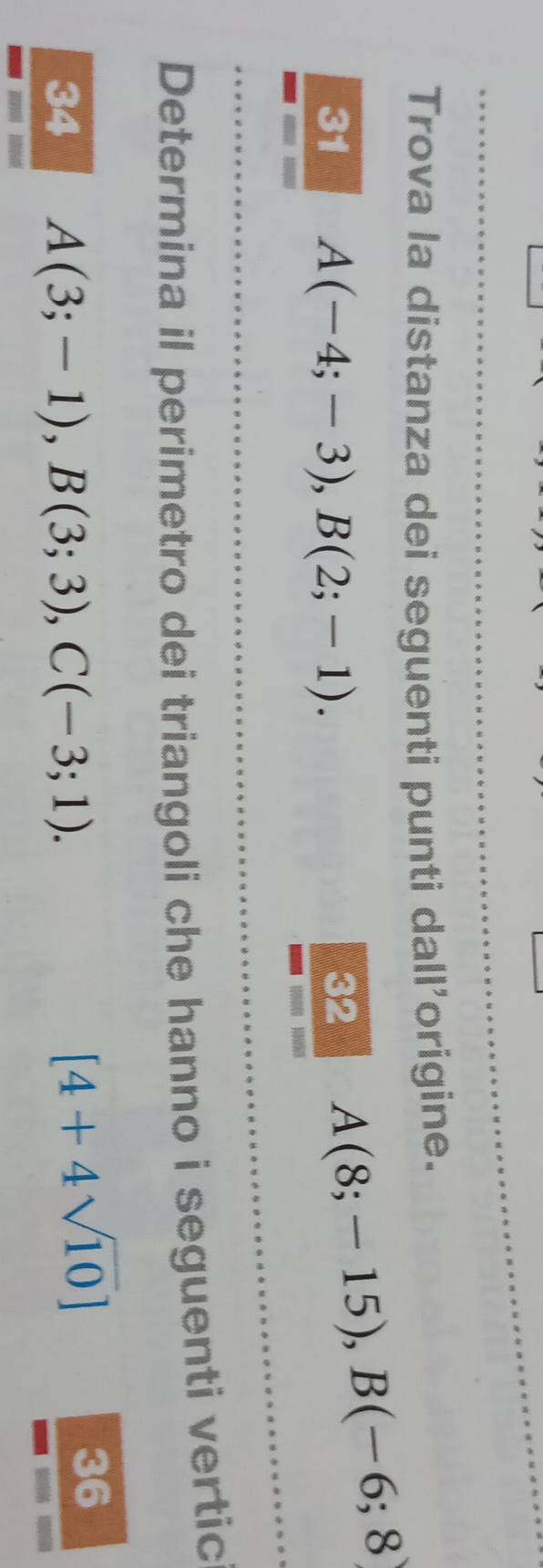 Trova la distanza dei seguenti punti dall'origine. 
31 A(-4;-3), B(2;-1). 32
A(8;-15), B(-6;8)
Determina il perimetro dei triangoli che hanno i seguenti vertic 
34 A(3;-1), B(3;3), C(-3;1).
[4+4sqrt(10)]
36