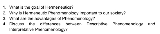 What is the goal of Hermeneutics? 
2. Why is Hermeneutic Phenomenology important to our society? 
3. What are the advantages of Phenomenology? 
4. Discuss the differences between Descriptive Phenome nology and 
Interpretative Phenomenology?