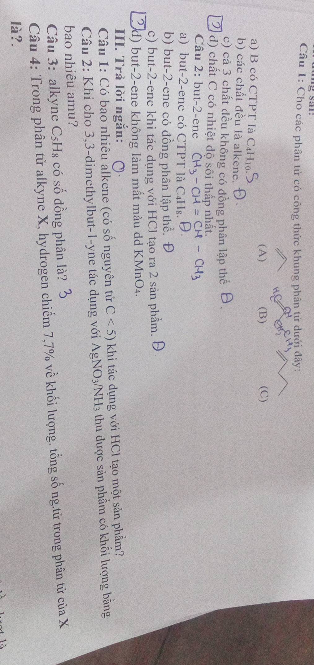 Cho các phân tử có công thức khung phân tử dưới đây: 
(A) (B) (C) 
a) B có CTPT là C₄H₁0 
b) các chất đều là alkene. 
c) cả 3 chất đều không có đồng phân lập thể 
d) chất C có nhiệt độ sôi thấp nhất. 
Câu 2: but -2 -ene CH_3-CH=CH-CH_3
a) but -2 -ene có CTPT là C_4H_8. 
b) but -2 -ene có đồng phân lập thể. Đ 
c) but -2 -ene khi tác dụng với HCl tạo ra 2 sản phẩm. 
d) but -2 -ene không làm mất màu dd KMnO₄. 
III. Trả lời ngắn: 
Câu 1: Có bao nhiêu alkene (có số nguyên tử C<5) khi tác dụng với HCl tạo một sản phầm? 
Câu 2: Khi cho 3, 3 -dimethylbut-1-yne tác dụng với Á AgNO_3/NH_3 3 thu được sản phẩm có khối lượng bằng 
bao nhiêu amu? 
Câu 3: alkyne C_5H_8 có số đồng phân là? 
Câu 4: Trong phân tử alkyne X, hydrogen chiếm 7,7% về khối lượng. tổng số ng.tử trong phân tử cuaX 
là?.