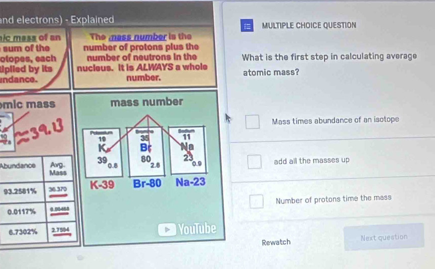 and electrons) - Explained 
MULTIPLE CHOICE QUESTION 
ic mass of an The mass number is the 
sum of the number of protons plus the 
otopes, each number of neutrons in the What is the first step in calculating average 
tiplied by its nucieus. It is ALWAYS a whole atomic mass? 
indance. number. 
mic mass mass number 
Mass times abundance of an isotope 
Bod 
Putassium 35 11
19
K B a 
Abundance Avg. 39 80 23 add all the masses up
0.8 2.8 0.9
Mass
93.2581% 36.370 K-39 Br-80 Na-23
0.0117% 0.00460 Number of protons time the mass
6.7302% 2.7594 YouTube 
Rewatch Next question