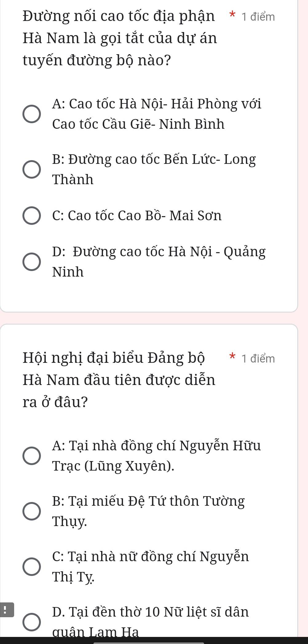 Đường nối cao tốc địa phận * 1 điểm
Hà Nam là gọi tắt của dự án
tuyến đường bộ nào?
A: Cao tốc Hà Nội- Hải Phòng với
Cao tốc Cầu Giẽ- Ninh Bình
B: Đường cao tốc Bến Lức- Long
Thành
C: Cao tốc Cao Bồ- Mai Sơn
D: Đường cao tốc Hà Nội - Quảng
Ninh
Hội nghị đại biểu Đảng bộ * 1 điểm
Hà Nam đầu tiên được diễn
ra ở đâu?
A: Tại nhà đồng chí Nguyễn Hữu
Trạc (Lũng Xuyên).
B: Tại miếu Đệ Tứ thôn Tường
Thụy.
C: Tại nhà nữ đồng chí Nguyễn
Thị Tỵ.
! D. Tại đền thờ 10 Nữ liệt sĩ dân
quân Lam Ha