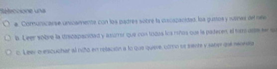 Séeccione un
e. Comunicarse unicamente con los padres sobre la ducapacidad, los guatos y rutines del niñe
b. Leer sobre la discapacidad y asumir que con togas loa niños que la padecen, el fam aste ter s
c. Leer o escuchar al niño en relación a lo que quiere, como se mente y saber que necedia