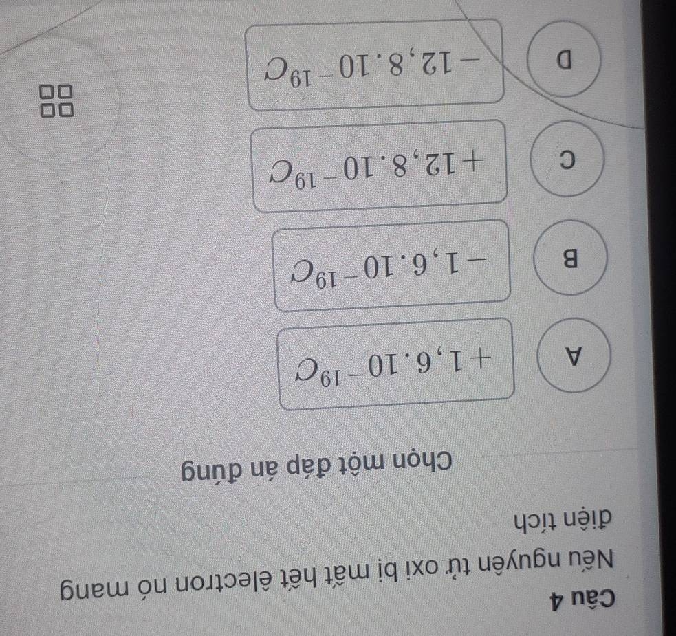 Nếu nguyên tử oxi bị mất hết êlectron nó mang
điện tích
Chọn một đáp án đúng
A +1,6.10^(-19)C
B -1,6.10^(-19)C
C +12,8.10^(-19)C
D -12,8.10^(-19)C