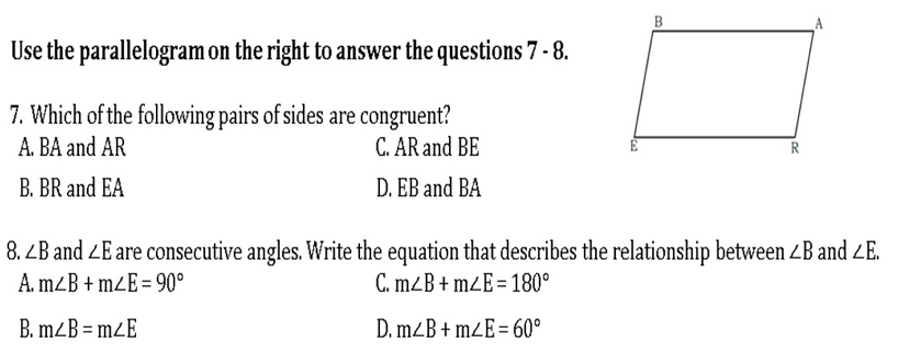 Use the parallelogram on the right to answer the questions 7 - 8.
7. Which of the following pairs of sides are congruent?
A. BA and AR C. AR and BE
B. BR and EA D. EB and BA
8. ∠ B and ∠ E are consecutive angles. Write the equation that describes the relationship between ∠ B and ∠ E.
A. m∠ B+m∠ E=90° C. m∠ B+m∠ E=180°
B. m∠ B=m∠ E D. m∠ B+m∠ E=60°