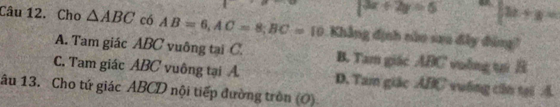 |3x+2y=5
[12+y=
Câu 12. Cho △ ABC có AB=6, AC=8, BC=10 Khẳng định nùo sao đây đùng?
A. Tam giác ABC vuông tại C. B. Tam giác ABC vuống tại B
C. Tam giác ABC vuông tại A D. Tam giác ABC vuống căn tại A
âu 13. Cho tứ giác ABCD nội tiếp đường tròn (O)