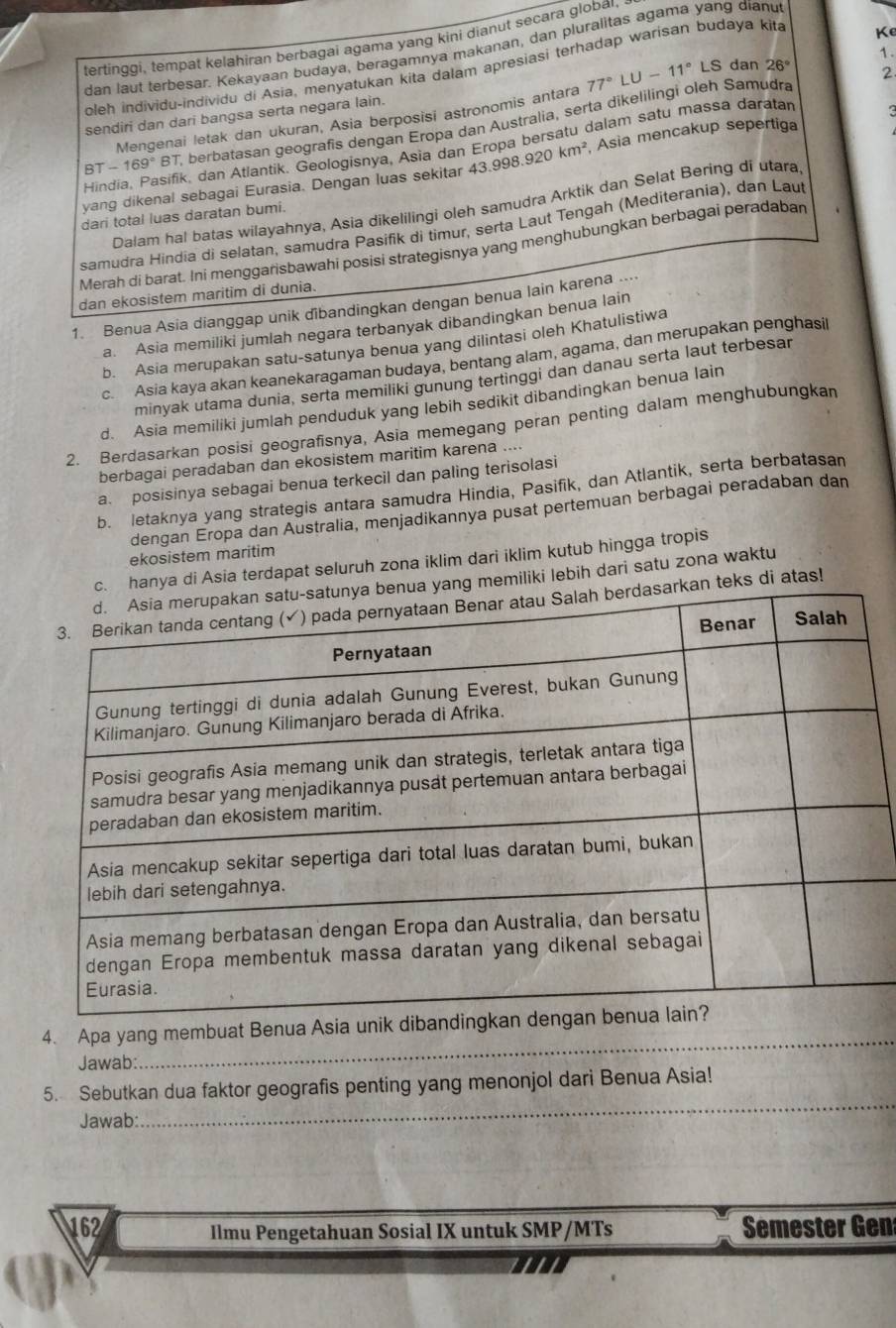 tertinggi, tempat kelahiran berbagai agama yang kini dianut secara globar,
dan laut terbesar. Kekayaan budaya, beragamnya makanan, dan pluralitas agama yang dianu
oleh individu-individu di Asia, menyatukan kita dalam apresiasi terhadap warisan budaya kita
Ke
2
Mengenai letak dan ukuran, Asia berposisi astronomis antara 77°LU-11°LS dan 26° 1.
sendiri dan dari bangsa serta negara lain.
BT -169°B T berbatasan geografis dengan Eropa dan Australia, serta dikelilingi oleh Samudra
Hindia, Pasifik, dan Atlantik. Geologisnya, Asia dan Eropa bersatu dalam satu massa daratan
yang dikenal sebagai Eurasia. Dengan luas sekitar 43.998.920km^2 , Asia mencakup sepertiga
Dalam hal batas wilayahnya, Asia dikelilingi oleh samudra Arktik dan Selat Bering di utara
dari total luas daratan bumi.
samudra Hindia di selatan, samudra Pasifik di timur, serta Laut Tengah (Mediterania), dan Laut
Merah di barat. Ini menggarisbawahi posisi strategisnya yang menghubungkan berbagai peradabar
dan ekosistem maritim di dunia.
1. Benua Asia dianggap unik dibandingkan dengan benua lain karena ....
a. Asia memiliki jumlah negara terbanyak dibandingkan benua lain
b. Asia merupakan satu-satunya benua yang dilintasi oleh Khatulistiwa
c. Asia kaya akan keanekaragaman budaya, bentang alam, agama, dan merupakan penghasil
minyak utama dunia, serta memiliki gunung tertinggi dan danau serta laut terbesar
d. Asia memiliki jumlah penduduk yang lebih sedikit dibandingkan benua lain
2. Berdasarkan posisi geografisnya, Asia memegang peran penting dalam menghubungkan
berbagai peradaban dan ekosistem maritim karena ....
a. posisinya sebagai benua terkecil dan paling terisolasi
b. letaknya yang strategis antara samudra Hindia, Pasifik, dan Atlantik, serta berbatasan
dengan Eropa dan Australia, menjadikannya pusat pertemuan berbagai peradaban dan
ekosistem maritim
c. hanya di Asia terdapat seluruh zona iklim dari iklim kutub hingga tropis
yang memiliki lebih dari satu zona waktu
rkan teks di atas!
_
4. Apa yang membuat Benua Asia unik d
Jawab:
5. Sebutkan dua faktor geografis penting yang menonjol dari Benua Asia!
Jawab:
_
162 Ilmu Pengetahuan Sosial IX untuk SMP/MTs Semester Gen