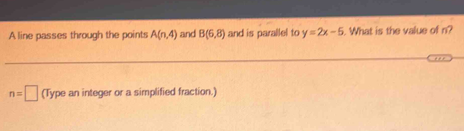 A line passes through the points A(n,4) and B(6,8) and is parallel to y=2x-5. What is the value of n?
n=□ (Type an integer or a simplified fraction.)