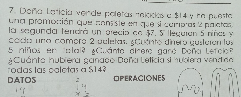 Doña Leticia vende paletas heladas a $14 y ha puesto 
una promoción que consiste en que si compras 2 paletas, 
la segunda tendrá un precio de $7. Si llegaron 5 niños y 
cada uno compra 2 paletas, ¿Cuánto dinero gastaran los
5 niños en total? ¿Cuánto dinero ganó Doña Leticia? 
¿Cuánto hubiera ganado Doña Leticia si hubiera vendido 
todas las paletas a $14? 
DATOS OPERACIONES