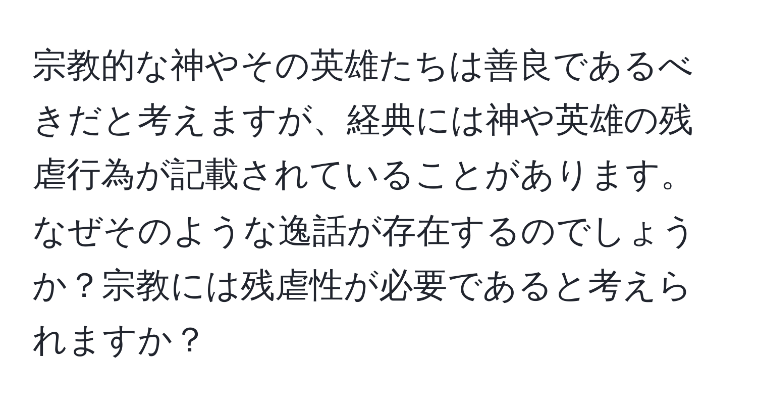 宗教的な神やその英雄たちは善良であるべきだと考えますが、経典には神や英雄の残虐行為が記載されていることがあります。なぜそのような逸話が存在するのでしょうか？宗教には残虐性が必要であると考えられますか？