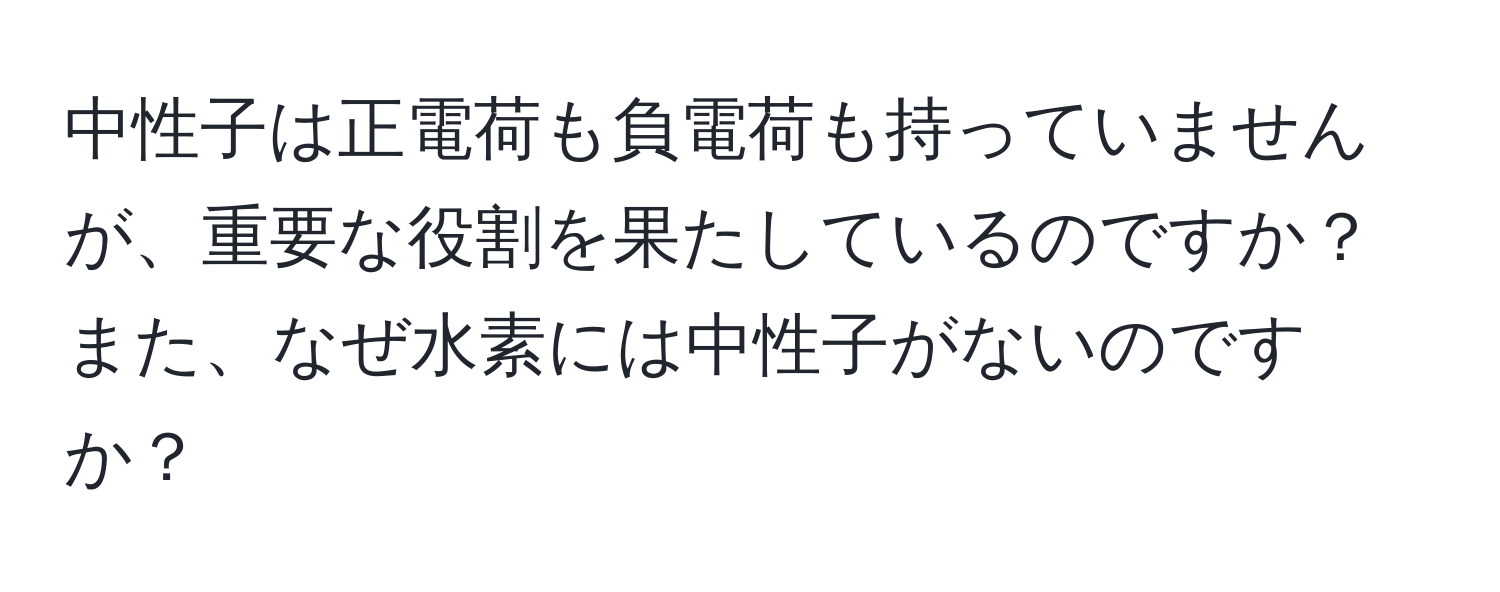 中性子は正電荷も負電荷も持っていませんが、重要な役割を果たしているのですか？また、なぜ水素には中性子がないのですか？