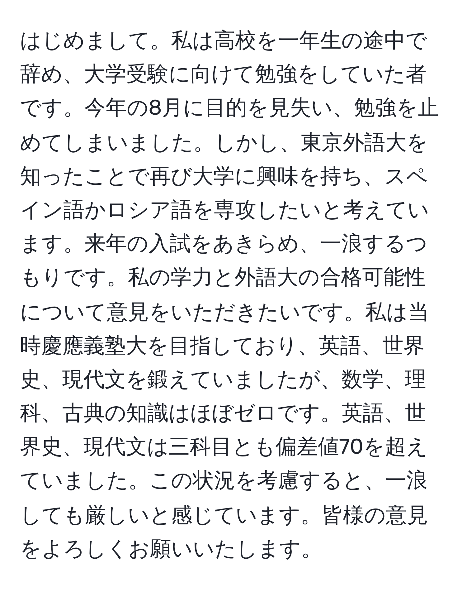 はじめまして。私は高校を一年生の途中で辞め、大学受験に向けて勉強をしていた者です。今年の8月に目的を見失い、勉強を止めてしまいました。しかし、東京外語大を知ったことで再び大学に興味を持ち、スペイン語かロシア語を専攻したいと考えています。来年の入試をあきらめ、一浪するつもりです。私の学力と外語大の合格可能性について意見をいただきたいです。私は当時慶應義塾大を目指しており、英語、世界史、現代文を鍛えていましたが、数学、理科、古典の知識はほぼゼロです。英語、世界史、現代文は三科目とも偏差値70を超えていました。この状況を考慮すると、一浪しても厳しいと感じています。皆様の意見をよろしくお願いいたします。