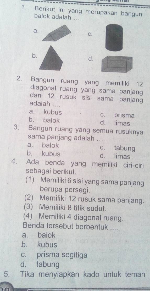 Berikut ini yang merupakan bangun
balok adalah ....
a.
C.
b.
d.
2. Bangun ruang yang memiliki 12
diagonal ruang yang sama panjang
dan 12 rusuk sisi sama panjang
adalah ....
a. kubus c. prisma
b. balok d. limas
3. Bangun ruang yang semua rusuknya
sama panjang adalah ....
a. balok c. tabung
b. kubus d. limas
4. Ada benda yang memiliki ciri-ciri
sebagai berikut.
(1) Memiliki 6 sisi yang sama panjang
berupa persegi.
(2) Memiliki 12 rusuk sama panjang.
(3) Memiliki 8 titik sudut.
(4) Memiliki 4 diagonal ruang.
Benda tersebut berbentuk ....
a. balok
b. kubus
c. prisma segitiga
d. tabung
5. Tika menyiapkan kado untuk teman