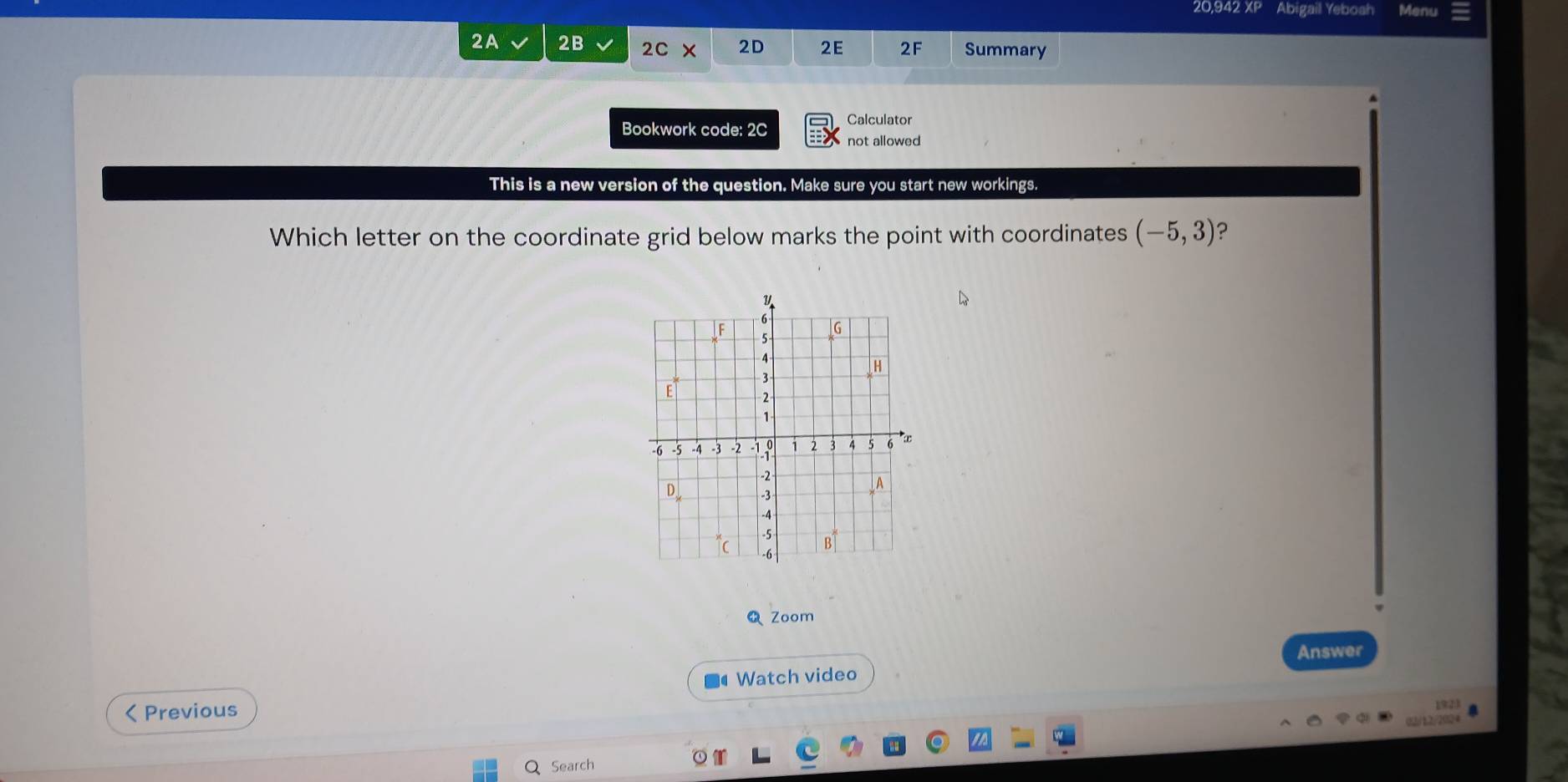 20,942 XP Abigail Yeboah Menu 
2A 2B 2C* 2D 2E 2F Summary 
Calculator 
Bookwork code: 2C not allowed 
This is a new version of the question. Make sure you start new workings. 
Which letter on the coordinate grid below marks the point with coordinates (-5,3) ? 
Zoom 
Answer 
Watch video 
< Previous 
Q Search