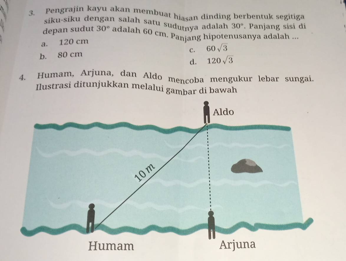 Pengrajin kayu akan membuat hiasan dinding berbentuk segitiga
siku-siku dengan salah satu sudutnya adalah 30°. Panjang sisi di
depan sudut 30° adalah 60 cm. Panjang hipotenusanya adalah ...
a. 120 cm
c. 60sqrt(3)
b. 80 cm
d. 120sqrt(3)
4. Humam, Arjuna, dan Aldo mencoba mengukur lebar sungai.
Ilustrasi ditunjukkan melalui gambar di bawah