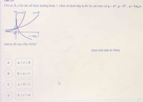 Cho a , δ, c là các số thực dương khác 1. Hình vẽ dưới đây là đồ thị các hàm số y=a^x,y=b^x,y=log _cx.
Mệnh đề sau đây đúng?
Chọn một đáp án đúng
A a>c>b.
B b>a>c
C a>b>c
D b>c>a.