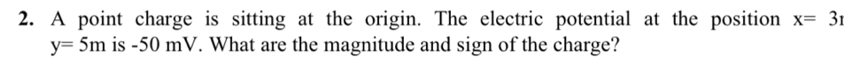 A point charge is sitting at the origin. The electric potential at the position x=31
y=5m is -50 mV. What are the magnitude and sign of the charge?