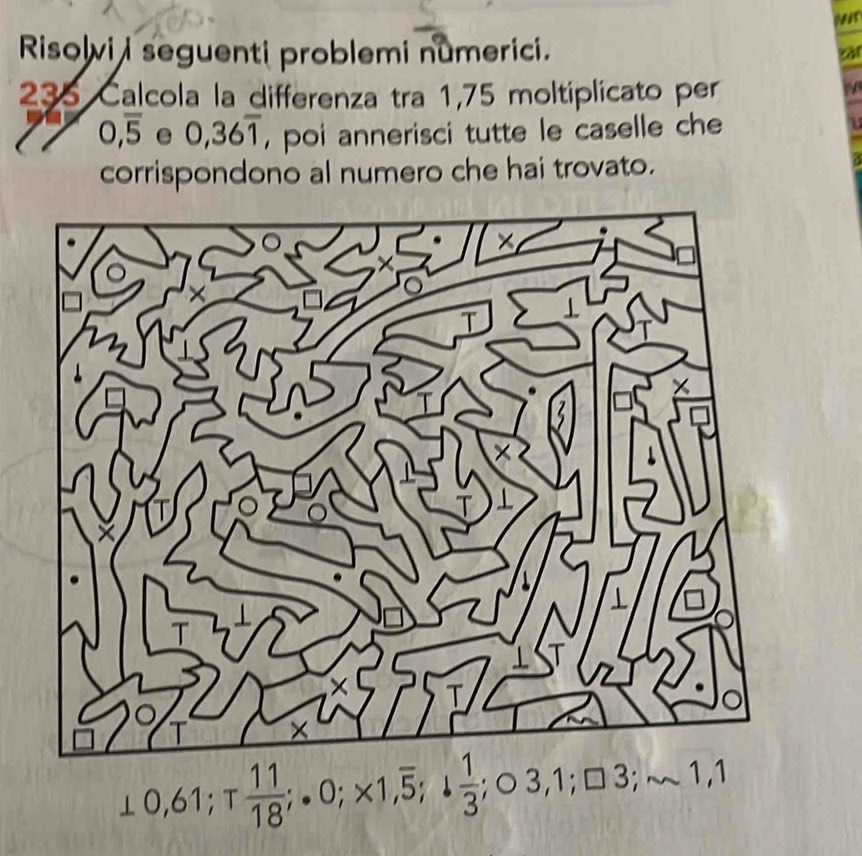 Mr 
Risolvi i seguenti problemi numerici. zar 
35 Calcola la differenza tra 1,75 moltiplicato per
0,overline 5 e 0,36overline 1 , poi annerisci tutte le caselle che 
corrispondono al numero che hai trovato.
0,61; T 11/18 ;.0; * 1,overline 5; 1 1/3 ; 03,1; □ 3; sim 1,1