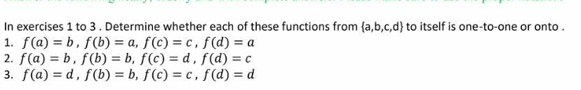 In exercises 1 to 3 . Determine whether each of these functions from  a,b,c,d to itself is one-to-one or onto . 
1. f(a)=b, f(b)=a, f(c)=c, f(d)=a
2. f(a)=b, f(b)=b, f(c)=d, f(d)=c
3. f(a)=d, f(b)=b, f(c)=c, f(d)=d