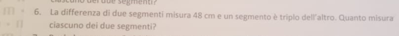 deraue segment 
6. La differenza di due segmenti misura 48 cm e un segmento è triplo dell'altro. Quanto misura 
ciascuno dei due segmenti?