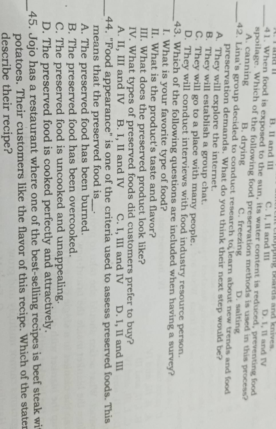 it chopping boards and knives.
w änd B. II and III C. I, II and III D. I, II and IV
_41. When food is exposed to the sun, its water content is reduced, preventing food
spoilage. Which of the following food preservation methods is used in this process?
A. canning B. drying C. freezing D. salting
_42. Lina's group decided to conduct research to learn about new trends and food
preservation demands. What do you think their next step would be?
A. They will explore the internet.
B. They will establish a group chat.
C. They will go to a place with many people.
D. They will conduct interviews with food industry resource person.
_43. Which of the following questions are included when having a survey?
I. What is your favorite type of food?
II. What is the product's taste and flavor?
III. What does the preserved product look like?
IV. What types of preserved foods did customers prefer to buy?
A. II, III and IV B. I, II and IV C. I, III and IV D. I, II and III
_44. "Food appearance" is one of the criteria used to assess preserved foods. This
means that the preserved food is_ .
A. The preserved food has been burned.
B. The preserved food has been overcooked.
C. The preserved food is uncooked and unappealing.
D. The preserved food is cooked perfectly and attractively.
_45. Jojo has a restaurant where one of the best-selling recipes is beef steak wit
potatoes. Their customers like the flavor of this recipe. Which of the stater
describe their recipe?