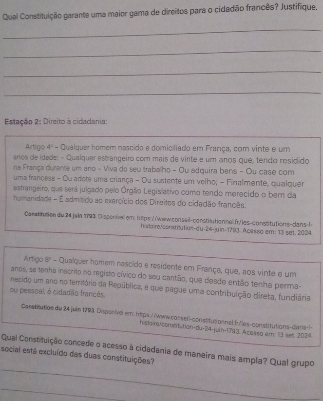 Qual Constituição garante uma maior gama de direitos para o cidadão francês? Justifique. 
_ 
_ 
_ 
_ 
Estação 2: Direito à cidadania: 
Artigo 4º - Qualquer homem nascido e domiciliado em França, com vinte e um 
anos de idade: - Qualquer estrangeiro com mais de vinte e um anos que, tendo residido 
na França durante um ano - Viva do seu trabalho - Ou adquira bens - Ou case com 
uma francesa - Ou adote uma criança - Ou sustente um velho; - Finalmente, qualquer 
estrangeiro, que será julgado pelo Órgão Legislativo como tendo merecido o bem da 
humanidade - É admitido ao exercício dos Direitos do cidadão francês. 
Constitution du 24 juin 1793. Disponível em: https://www.conseil-constitutionnel.fr/les-constitutions-dans-l- 
histoire/constitution-du-24-juin-1793. Acesso em: 13 set. 2024. 
Artigo 8º - Qualquer homem nascido e residente em França, que, aos vinte e um 
anos, se tenha inscrito no registo cívico do seu cantão, que desde então tenha perma- 
necido um ano no território da República, e que pague uma contribuição direta, fundiária 
ou pessoal, é cidadão francês. 
Constitution du 24 juin 1793. Disponível em: https://www.conseil-constitutionnel.fr/les-constitutions-dans-l- 
histoire/constitution-du-24-juin-1793. Acesso em: 13 set. 2024. 
_ 
Qual Constituição concede o acesso à cidadania de maneira mais ampla? Qual grupo 
social está excluído das duas constituições? 
_