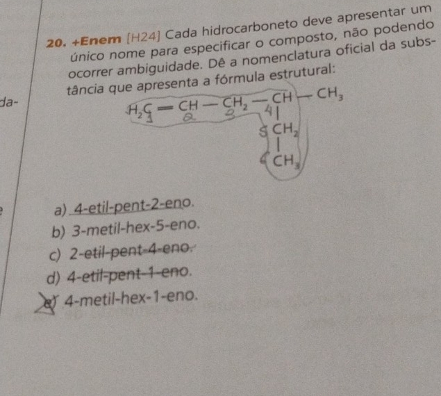 +Enem [H24] Cada hidrocarboneto deve apresentar um
único nome para especificar o composto, não podendo
ocorrer ambiguidade. Dê a nomenclatura oficial da subs-
tância a fórmula estrutural:
da-
a) 4-etil-pent-2-eno.
b) 3-metil-hex-5-eno.
c) 2-etil-pent-4-eno.
d) 4-etil-pent-1-eno.
e 4-metil-hex-1-eno.