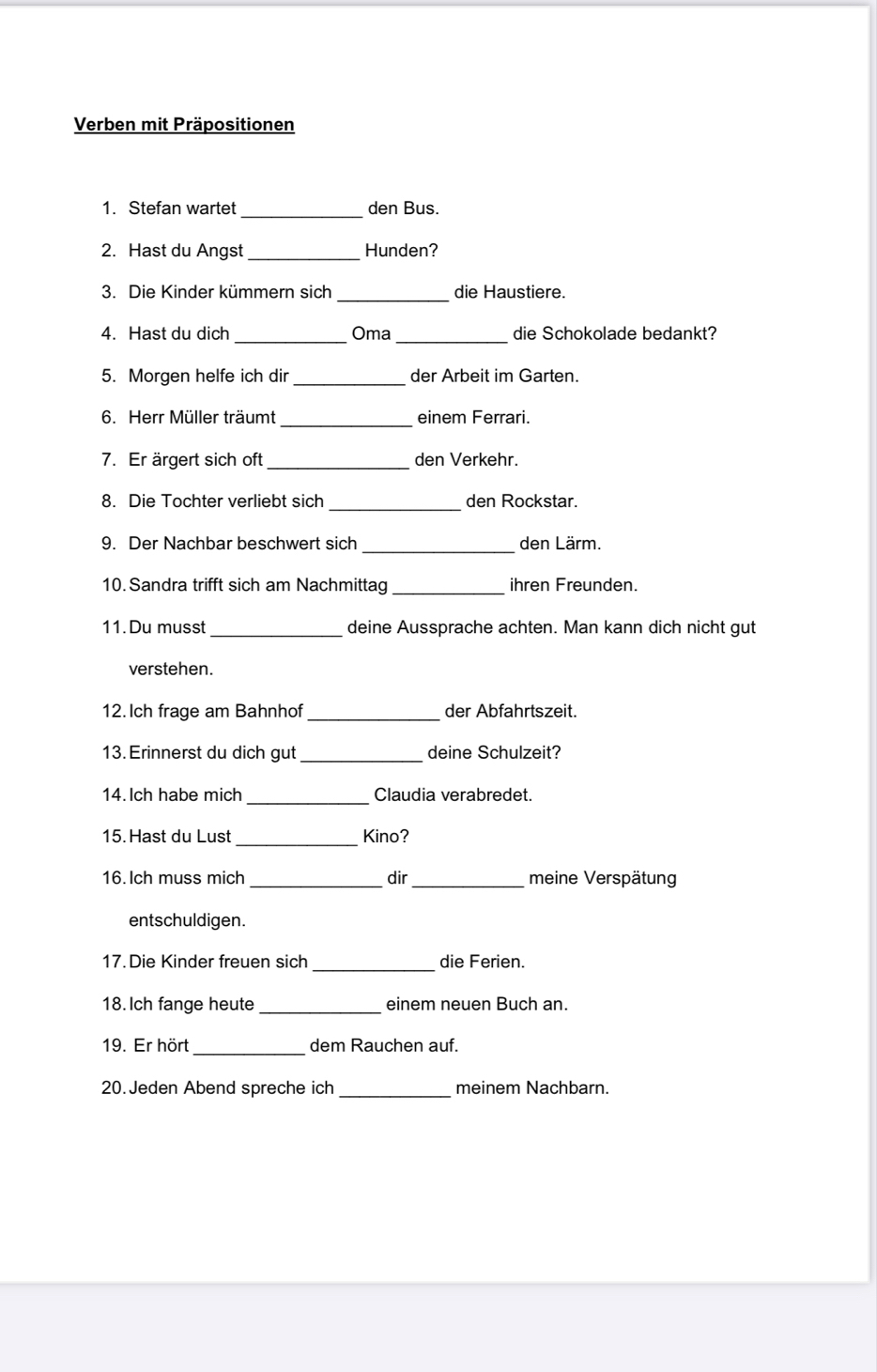 Verben mit Präpositionen 
_ 
1. Stefan wartet den Bus. 
2. Hast du Angst _Hunden? 
3. Die Kinder kümmern sich _die Haustiere. 
4. Hast du dich _Oma _die Schokolade bedankt? 
5. Morgen helfe ich dir_ der Arbeit im Garten. 
_ 
6. Herr Müller träumt einem Ferrari. 
7. Er ärgert sich oft_ den Verkehr. 
_ 
8. Die Tochter verliebt sich den Rockstar. 
9. Der Nachbar beschwert sich _den Lärm. 
10. Sandra trifft sich am Nachmittag _ihren Freunden. 
11. Du musst _deine Aussprache achten. Man kann dich nicht gut 
verstehen. 
12. Ich frage am Bahnhof _der Abfahrtszeit. 
13. Erinnerst du dich gut_ deine Schulzeit? 
14. Ich habe mich _Claudia verabredet. 
15. Hast du Lust _Kino? 
16. Ich muss mich _dir_ meine Verspätung 
entschuldigen. 
_ 
17 Die Kinder freuen sich die Ferien. 
18. Ich fange heute _einem neuen Buch an. 
19. Er hört _dem Rauchen auf. 
20. Jeden Abend spreche ich _meinem Nachbarn.