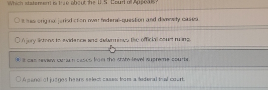 Which statement is true about the U.S. Court of Appeals?
It has original jurisdiction over federal-question and diversity cases.
A jury listens to evidence and determines the official court ruling.
It can review certain cases from the state-level supreme courts.
A panel of judges hears select cases from a federal trial court.