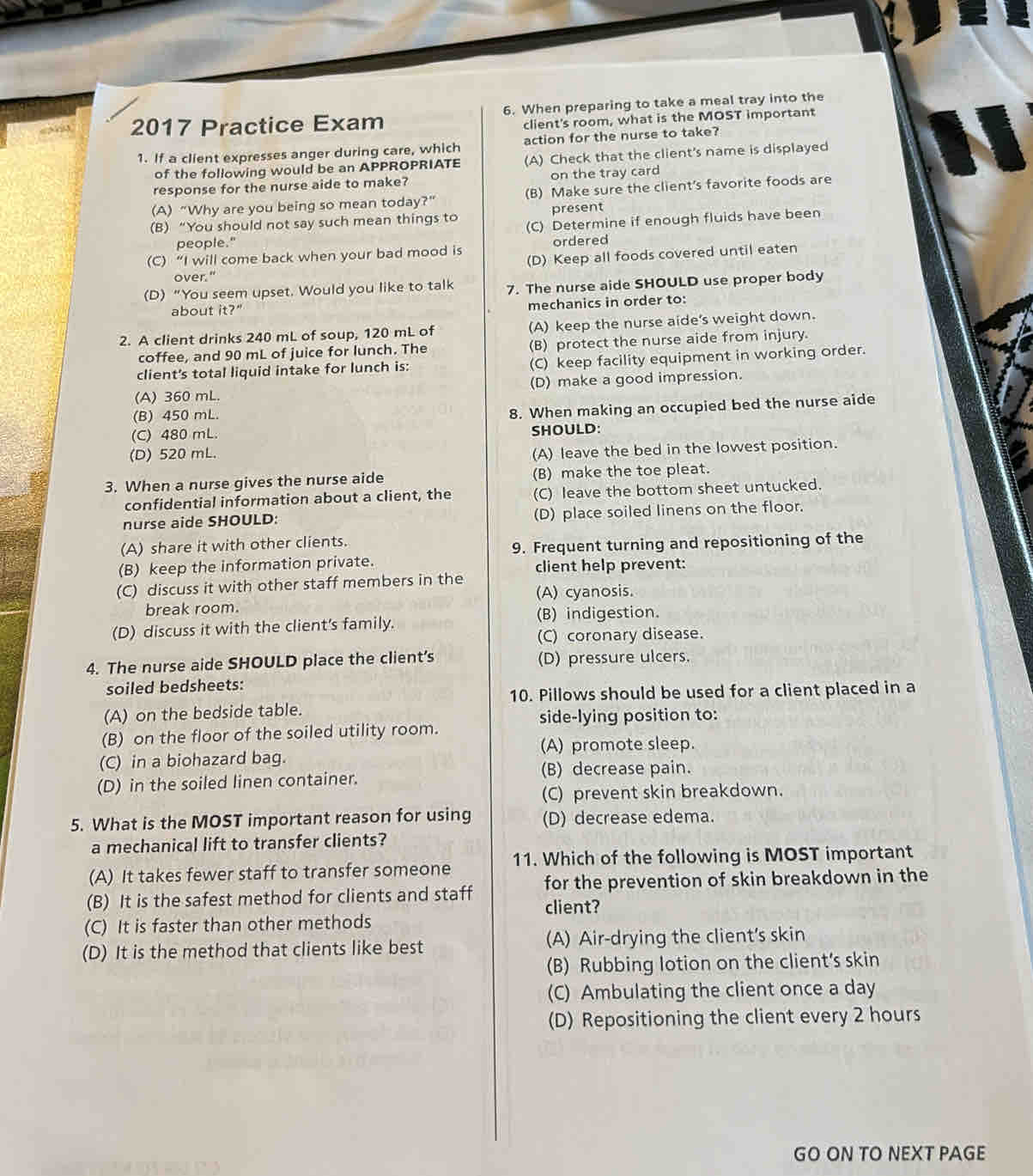 2017 Practice Exam 6. When preparing to take a meal tray into the
client's room, what is the MOST important
1. If a client expresses anger during care, which action for the nurse to take?
of the following would be an APPROPRIATE (A) Check that the client's name is displayed
response for the nurse aide to make? on the tray card
(A) “Why are you being so mean today?” (B) Make sure the client's favorite foods are
present
(B) “You should not say such mean things to (C) Determine if enough fluids have been
people."
(C) “I will come back when your bad mood is ordered
(D) Keep all foods covered until eaten
over."
(D) “You seem upset. Would you like to talk 7. The nurse aide SHOULD use proper body
about it?" mechanics in order to:
2. A client drinks 240 mL of soup, 120 mL of (A) keep the nurse aide's weight down.
coffee, and 90 mL of juice for lunch. The (B) protect the nurse aide from injury.
client's total liquid intake for lunch is: (C) keep facility equipment in working order.
(A) 360 mL. (D) make a good impression.
(B) 450 mL.
(C) 480 mL. 8. When making an occupied bed the nurse aide
SHOULD:
(D) 520 mL.
(A) leave the bed in the lowest position.
3. When a nurse gives the nurse aide (B) make the toe pleat.
confidential information about a client, the (C) leave the bottom sheet untucked.
nurse aide SHOULD: (D) place soiled linens on the floor.
(A) share it with other clients.
9. Frequent turning and repositioning of the
(B) keep the information private. client help prevent:
(C) discuss it with other staff members in the (A) cyanosis.
break room.
(D) discuss it with the client's family. (B) indigestion.
(C) coronary disease.
4. The nurse aide SHOULD place the client’s (D) pressure ulcers.
soiled bedsheets:
10. Pillows should be used for a client placed in a
(A) on the bedside table. side-lying position to:
(B) on the floor of the soiled utility room.
(A) promote sleep.
(C) in a biohazard bag.
(B) decrease pain.
(D) in the soiled linen container.
(C) prevent skin breakdown.
5. What is the MOST important reason for using (D) decrease edema.
a mechanical lift to transfer clients?
(A) It takes fewer staff to transfer someone 11. Which of the following is MOST important
for the prevention of skin breakdown in the
(B) It is the safest method for clients and staff client?
(C) It is faster than other methods
(D) It is the method that clients like best (A) Air-drying the client's skin
(B) Rubbing lotion on the client's skin
(C) Ambulating the client once a day
(D) Repositioning the client every 2 hours
GO ON TO NEXT PAGE