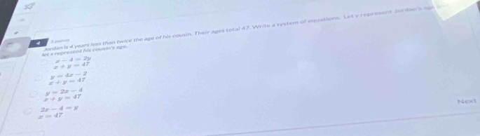 Jordan is 4 years less than twice the age of his cousin. Their ages total 47. Write a system of equations. Let y represent Jordan's agh a
4 S polars
let x represent his cousin's age.
x-4=2y
x+y=47
y=4x-2
x+y=47
y=2x-4
x+y=47
Next
2x-4=y
z=47