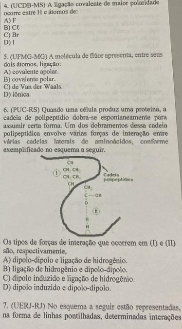 (UCDB-MS) A ligação covalente de maior polaridade
ocorre entre H e átomos de:
A) F
B) Cℓ
C) Br
D) I
5. (UFMG-MG) A molécula de flúor apresenta, entre seus
dois átomos, ligação:
A) covalente apolar.
B) covalente polar.
C) de Van der Waals.
D) iônica.
6. (PUC-RS) Quando uma célula produz uma proteína, a
cadeia de polipeptídio dobra-se espontaneamente para
assumir certa forma. Um dos dobramentos dessa cadeia
polipeptídica envolve várias forças de interação entre
várias cadeias laterais de aminoácidos, conforme
exemplificado no esquema a seguir.
Os tipos de forças de interação que ocorrem em (I) e (II)
são, respectivamente,
A) dipolo-dipolo e ligação de hidrogênio.
B) ligação de hidrogênio e dipolo-dipolo.
C) dipolo induzido e ligação de hidrogênio.
D) dipolo induzido e dipolo-dipolo.
7. (UERJ-RJ) No esquema a seguir estão representadas,
na forma de linhas pontilhadas, determinadas interações