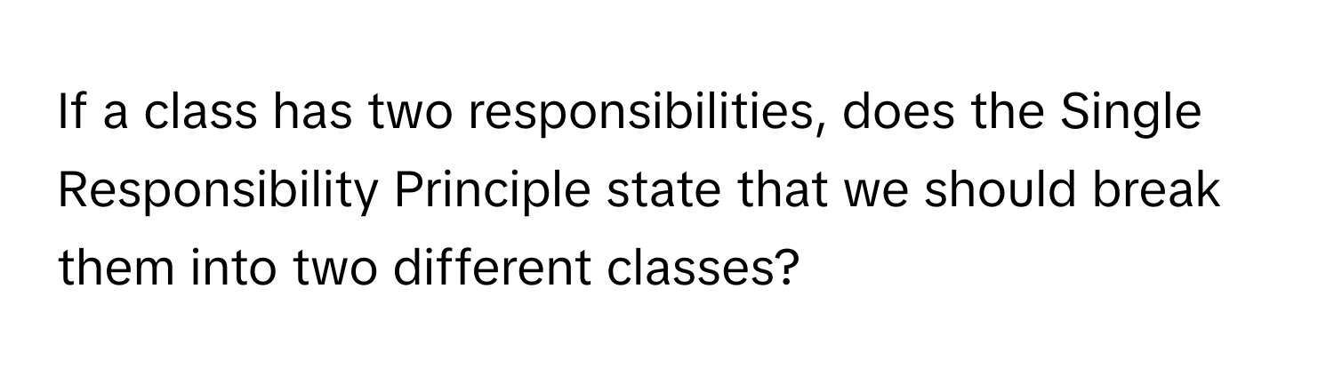 If a class has two responsibilities, does the Single Responsibility Principle state that we should break them into two different classes?