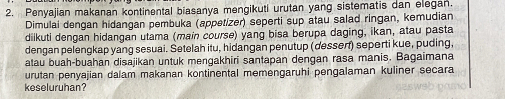 Penyajian makanan kontinental biasanya mengikuti urutan yang sistematis dan elegan. 
Dimulai dengan hidangan pembuka (appetizer) seperti sup atau salad ringan, kemudian 
diikuti dengan hidangan utama (main course) yang bisa berupa daging, ikan, atau pasta 
dengan pelengkap yang sesuai. Setelah itu, hidangan penutup (dessert) seperti kue, puding, 
atau buah-buahan disajikan untuk mengakhiri santapan dengan rasa manis. Bagaimana 
urutan penyajian dalam makanan kontinental memengaruhi pengalaman kuliner secara 
keseluruhan?