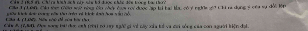 Câu 2(0,5d). Chỉ ra hình ảnh cây xâu hồ được nhắc đến trong bài thơ? 
Câu 3(1,0d) 4. Câu thơ: Giữa một vùng lửa cháy bom rơi được lặp lại hai lần, có ý nghĩa gì? Chỉ ra dụng ý của sự đổi lập 
giữa hình ảnh trong cầu thơ trên và hình ảnh hoa xấu hỗ. 
Câu 4. (1,0d). Nều chủ đề của bài thơ. 
Câu 5. (1,0d). Đọc xong bài thơ, anh (chị) có suy nghĩ gì về cây xấu hổ và đời sống của con người hiện đại.