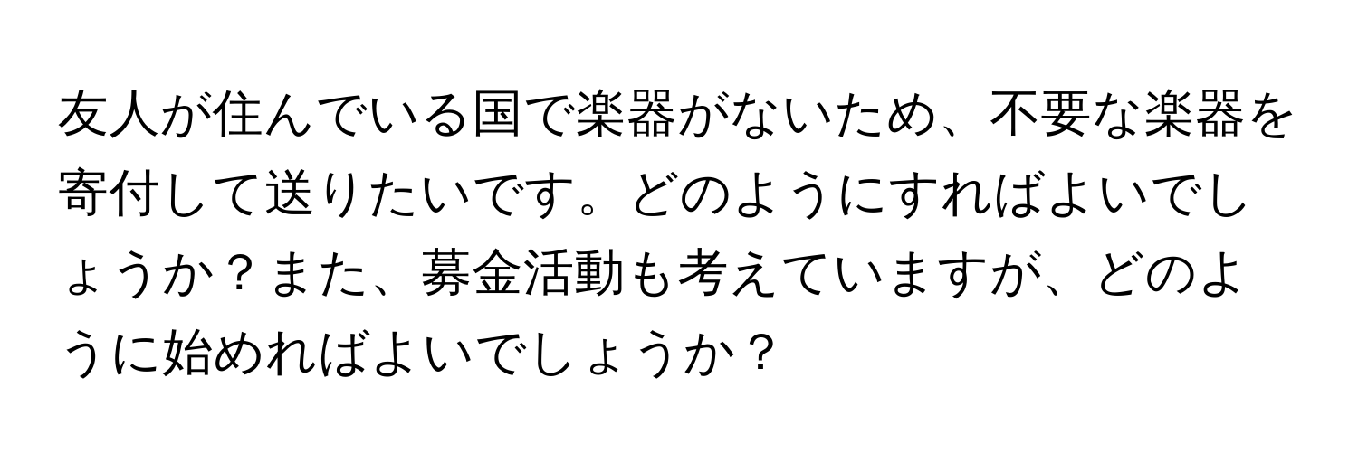 友人が住んでいる国で楽器がないため、不要な楽器を寄付して送りたいです。どのようにすればよいでしょうか？また、募金活動も考えていますが、どのように始めればよいでしょうか？