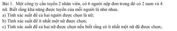 Một công ty cần tuyển 2 nhân viên, có 6 người nộp đơn trong đó có 2 nam và 4
nữ. Biết rằng khả năng được tuyển của mỗi người là như nhau. 
a) Tính xác suất đề cả hai người được chọn là nữ; 
b) Tính xác suất đề ít nhất một nữ được chọn; 
c) Tinh xác suất đề cả hai nữ được chọn nếu biết rằng có ít nhất một nữ đã được chọn;.