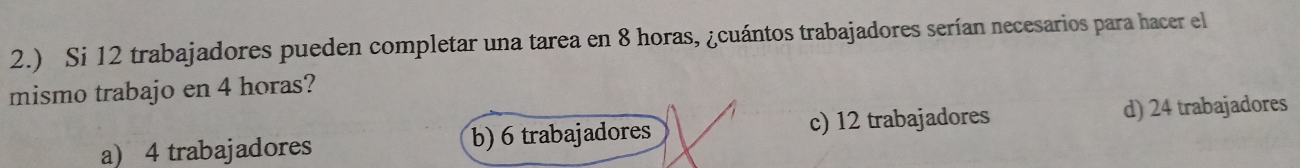 2.) Si 12 trabajadores pueden completar una tarea en 8 horas, ¿cuántos trabajadores serían necesarios para hacer el
mismo trabajo en 4 horas?
a) 4 trabajadores b) 6 trabajadores c) 12 trabajadores
d) 24 trabajadores