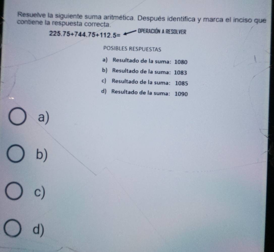 Resuelve la siguiente suma aritmética. Después identifica y marca el inciso que
contiene la respuesta correcta.
225.75+744.75+112.5= OPERACIÓN A RESOLVER
POSIBLES RESPUESTAS
a) Resultado de la suma: 1080
b) Resultado de la suma: 1083
c) Resultado de la suma: 1085
d) Resultado de la suma: 1090
a)
b)
c)
d)