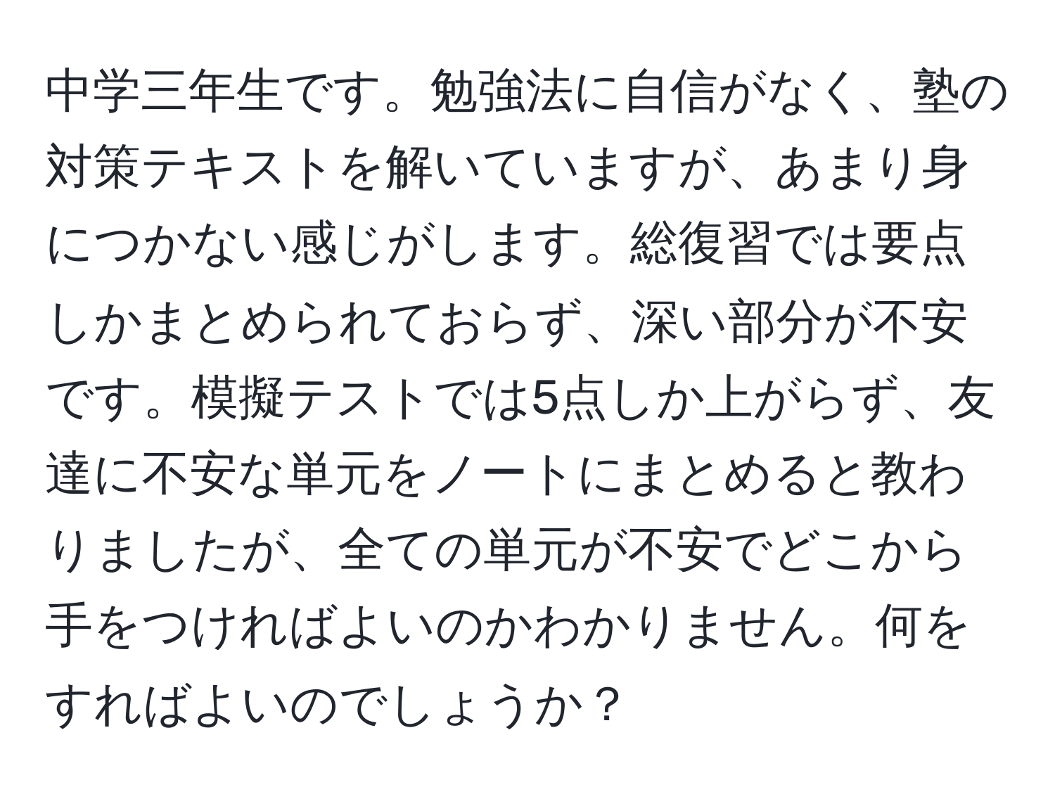 中学三年生です。勉強法に自信がなく、塾の対策テキストを解いていますが、あまり身につかない感じがします。総復習では要点しかまとめられておらず、深い部分が不安です。模擬テストでは5点しか上がらず、友達に不安な単元をノートにまとめると教わりましたが、全ての単元が不安でどこから手をつければよいのかわかりません。何をすればよいのでしょうか？