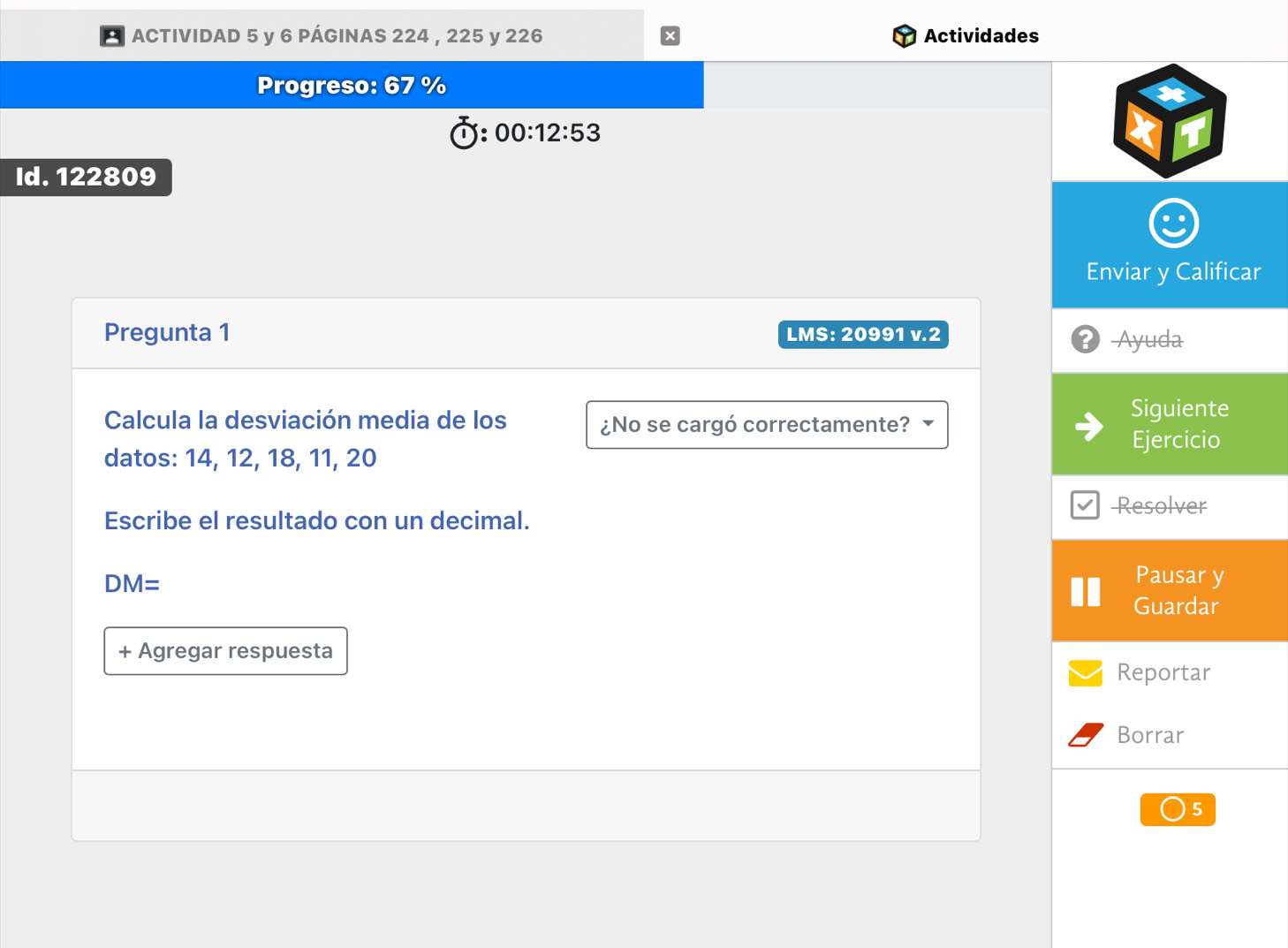 ACTIVIDAD 5 y 6 PÁGINAS 224 , 225 y 226 Actividades 
Progreso: 6 %
00:12:53
Id. 122809
Enviar y Calificar 
Pregunta 1 LMS: 20991 v.2 
-Ayuda 
Calcula la desviación media de los ¿No se cargó correctamente? 
Siguiente 
datos: 14, 12, 18, 11, 20 Ejercicio 
Resolver 
Escribe el resultado con un decimal.
DM=
Pausar y 
Guardar 
+ Agregar respuesta 
Reportar 
Borrar 
5