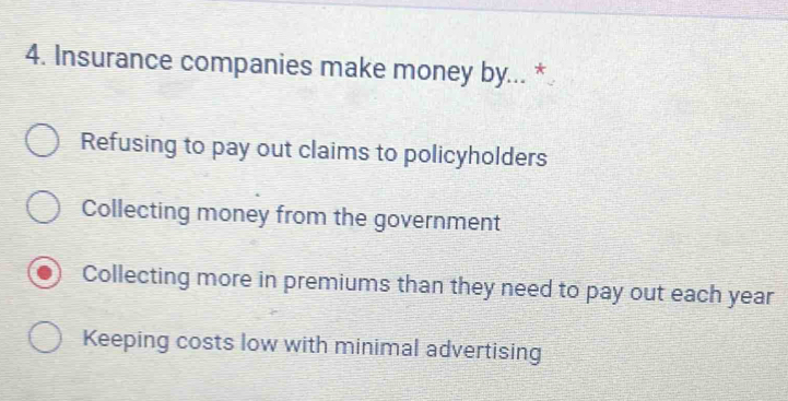 Insurance companies make money by... *
Refusing to pay out claims to policyholders
Collecting money from the government
Collecting more in premiums than they need to pay out each year
Keeping costs low with minimal advertising