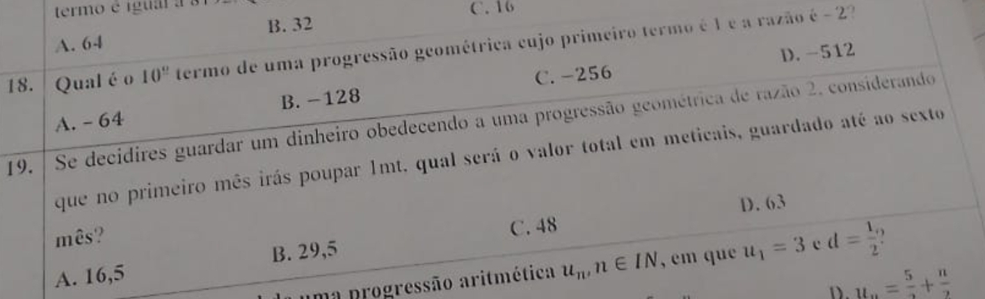 termo é igua a3
C. 16
A. 64 B. 32
18. Qual é o 10^(_ circ) termo de uma progressão geométrica cujo primeiro termo é 1 é a razão é - 2?
B. -128 C. -256 D. -512
19. / Se decidires guardar um dinheiro obedecendo a uma progressão geométrica de razão 2. considerando A. - 64
que no primeiro mês irás poupar 1mt, qual será o valor total em meticais, guardado até ao sexto
mês? D. 63
C. 48
A. 16,5 B. 29,5
uma progressão aritmética u_n, n∈ IN , em que u_1=3 c d= 1/2 
D. u_n= 5/2 + n/2 