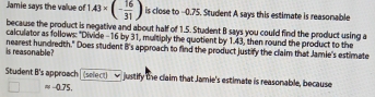 Jamie says the vallue of 1.43* (- 16/31 ) is close to --0.75. Student A says this estimate is reasonable 
because the product is negative and about half of 1.5. Student B says you could find the product using a 
calculator as follows: "Divide -16 by 31, multiply the quotient by 1.43, then round the product to the 
is reasonable? nearest hundredth." Does student B's approach to find the product justify the claim that Jamie's estimate 
Student B's approach (select) justify the claim that Jamie's estimate is reasonable, because
≈ -0.75.