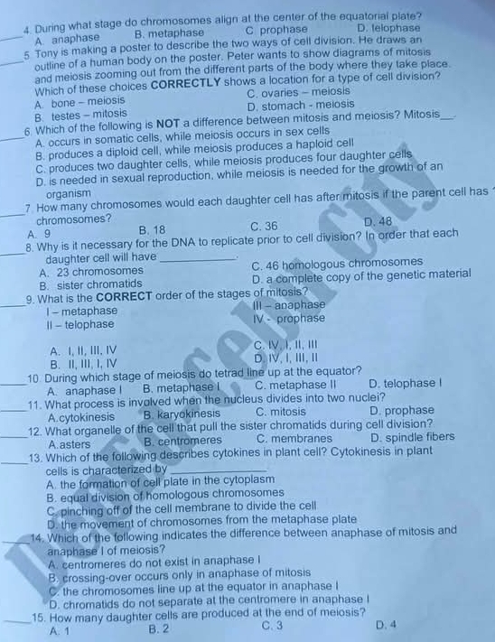 During what stage do chromosomes align at the center of the equatorial plate?
_A. anaphase B. metaphase C prophase D. telophase
5 Tony is making a poster to describe the two ways of cell division. He draws an
_outline of a human body on the poster. Peter wants to show diagrams of mitosis
and meiosis zooming out from the different parts of the body where they take place.
Which of these choices CORRECTLY shows a location for a type of cell division?
A. bone - meiosis C. ovaries - meiosis
B. testes - mitosis D. stomach - meiosis
6 Which of the following is NOT a difference between mitosis and meiosis? Mitosis_
_A. occurs in somatic cells, while meiosis occurs in sex cells
B. produces a diploid cell, while meiosis produces a haploid cell
C. produces two daughter cells, while meiosis produces four daughter cells
D. is needed in sexual reproduction, while meiosis is needed for the growth of an
organism
_
7 How many chromosomes would each daughter cell has after mitosis if the parent cell has
chromosomes?
A. 9 B. 18 C. 36 D. 48
_
8. Why is it necessary for the DNA to replicate prior to cell division? In order that each
daughter cell will have _.
A. 23 chromosomes C. 46 homologous chromosomes
B. sister chromatids D. a complete copy of the genetic material
_
9. What is the CORRECT order of the stages of mitosis?
I - metaphase III - anaphase
I| - telophase IV - prophase
A. I, II, III.I C.Ⅳ,I,Ⅱ,Ⅲ
B. II, III, I, I D.Ⅳ,Ⅰ,Ⅲ,Ⅱ
10 During which stage of meiosis do tetrad line up at the equator?
_A. anaphase I B. metaphase I C. metaphase II D. telophase I
11. What process is involved when the nucleus divides into two nuclei?
_A.cytokinesis B. karyokinesis C. mitosis D. prophase
12. What organelle of the cell that pull the sister chromatids during cell division?
_A. asters B. centromeres C. membranes D. spindle fibers
_13. Which of the following describes cytokines in plant cell? Cytokinesis in plant
cells is characterized by_
A. the formation of cell plate in the cytoplasm
B. equal division of homologous chromosomes
C. pinching off of the cell membrane to divide the cell
D. the movement of chromosomes from the metaphase plate
14. Which of the following indicates the difference between anaphase of mitosis and
anaphase I of meiosis?
A. centromeres do not exist in anaphase I
B. crossing-over occurs only in anaphase of mitosis
C. the chromosomes line up at the equator in anaphase I
D. chromatids do not separate at the centromere in anaphase I
_15. How many daughter cells are produced at the end of meiosis?
A. 1 B. 2 C.3 D. 4