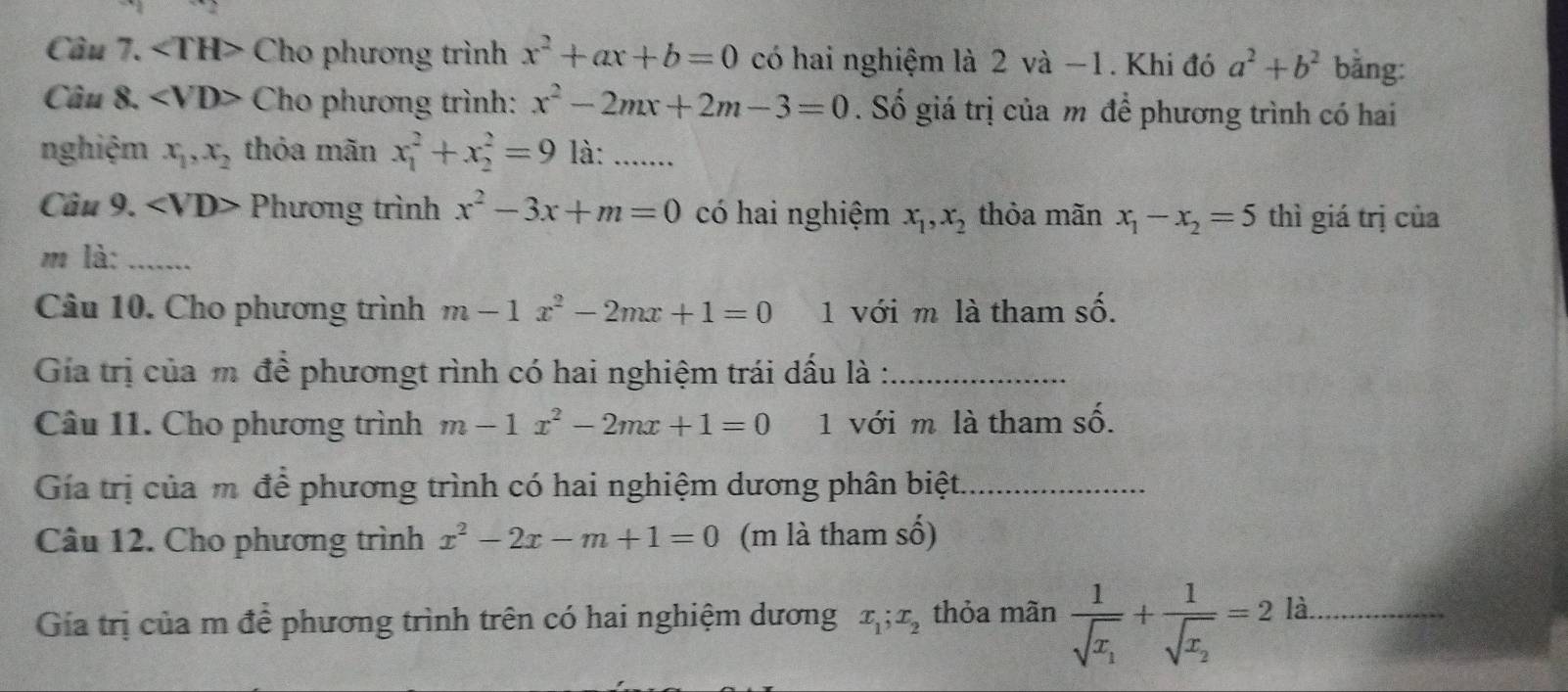 angle TH> Cho phương trình x^2+ax+b=0 có hai nghiệm là 2 và −1. Khi đó a^2+b^2 bằng: 
Câu 8. Cho phương trình: x^2-2mx+2m-3=0. Số giá trị của m để phương trình có hai 
nghiệm x_1, x_2 thỏa mãn x_1^(2+x_2^2=9 là:_ 
Câu 9. Phương trình x^2)-3x+m=0 có hai nghiệm x_1, x_2 thỏa mãn x_1-x_2=5 thì giá trị của 
m là: ....... 
Câu 10. Cho phương trình m-1x^2-2mx+1=0 1 với m là tham shat O. 
Gia trị của m để phươngt rình có hai nghiệm trái dấu là :_ 
Câu 11. Cho phương trình m-1x^2-2mx+1=0 1 với m là tham số. 
Gía trị của m để phương trình có hai nghiệm dương phân biệt_ 
Câu 12. Cho phương trình x^2-2x-m+1=0 (m là tham số) 
Gia trị của m để phương trình trên có hai nghiệm dương x_1; x_2 thỏa mãn frac 1sqrt(x_1)+frac 1sqrt(x_2)=2 là_