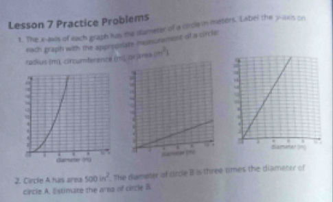 Lesson 7 Practice Problems 
t. The x-axis of each graph has the diameter of a circle in meters. Label the y-axis on 
each graph with the appetoriate mnsasurement of a circle: 
tadkus (m), cincumference (m, or area (m^2)
2. Circle A has area 500in^2 The dameter of cirde B is three times the diameter of 
circle A. Estimate the ara of circle B.