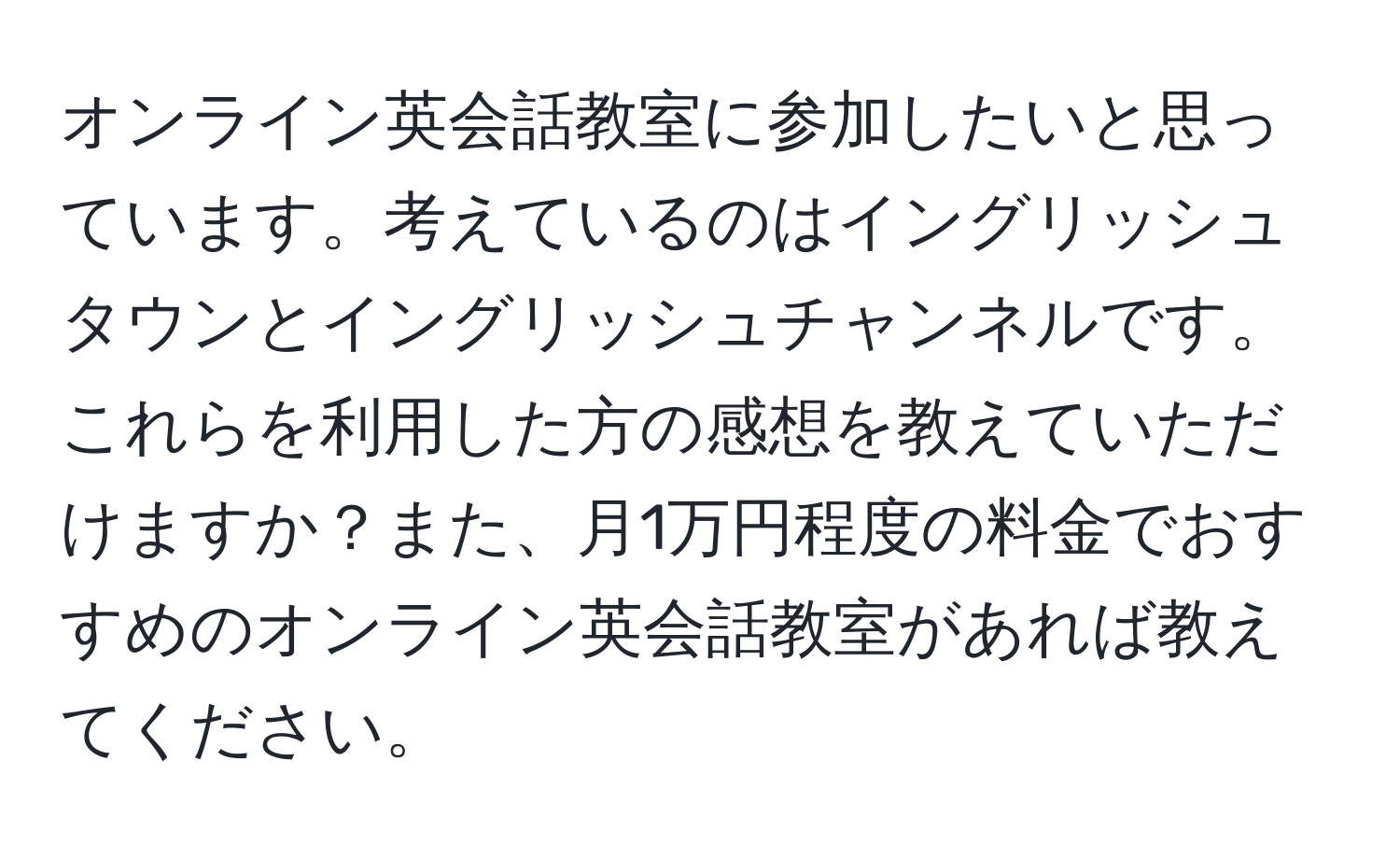 オンライン英会話教室に参加したいと思っています。考えているのはイングリッシュタウンとイングリッシュチャンネルです。これらを利用した方の感想を教えていただけますか？また、月1万円程度の料金でおすすめのオンライン英会話教室があれば教えてください。