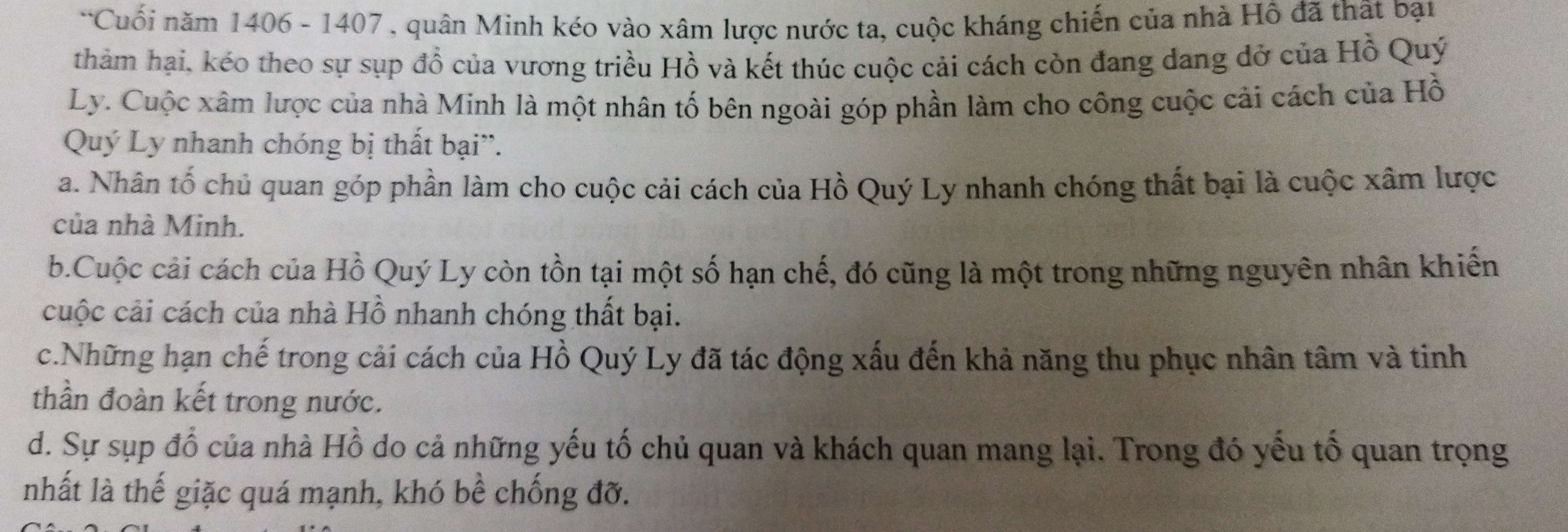 Cuối năm 1406 - 1407 , quân Minh kéo vào xâm lược nước ta, cuộc kháng chiến của nhà Hồ đã thật bại
thảm hại, kéo theo sự sụp đổ của vương triều Hồ và kết thúc cuộc cải cách còn đang dang đở của Hồ Quý
Ly. Cuộc xâm lược của nhà Minh là một nhân tố bên ngoài góp phần làm cho công cuộc cải cách của Hồ
Quý Ly nhanh chóng bị thất bại''.
a. Nhân tố chủ quan góp phần làm cho cuộc cải cách của Hồ Quý Ly nhanh chóng thất bại là cuộc xâm lược
của nhà Minh.
b.Cuộc cải cách của Hồ Quý Ly còn tồn tại một số hạn chế, đó cũng là một trong những nguyên nhân khiến
cuộc cải cách của nhà Hồ nhanh chóng thất bại.
c.Những hạn chế trong cải cách của Hồ Quý Ly đã tác động xấu đến khả năng thu phục nhân tâm và tinh
thần đoàn kết trong nước.
d. Sự sụp đổ của nhà Hồ do cả những yếu tố chủ quan và khách quan mang lại. Trong đó yếu tố quan trọng
nhất là thế giặc quá mạnh, khó bề chống đỡ.